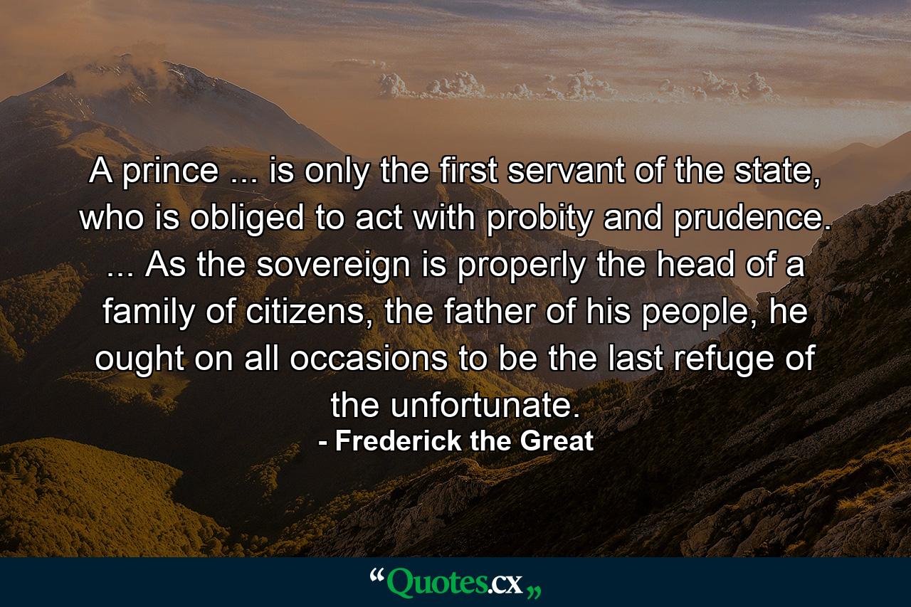 A prince ... is only the first servant of the state, who is obliged to act with probity and prudence. ... As the sovereign is properly the head of a family of citizens, the father of his people, he ought on all occasions to be the last refuge of the unfortunate. - Quote by Frederick the Great