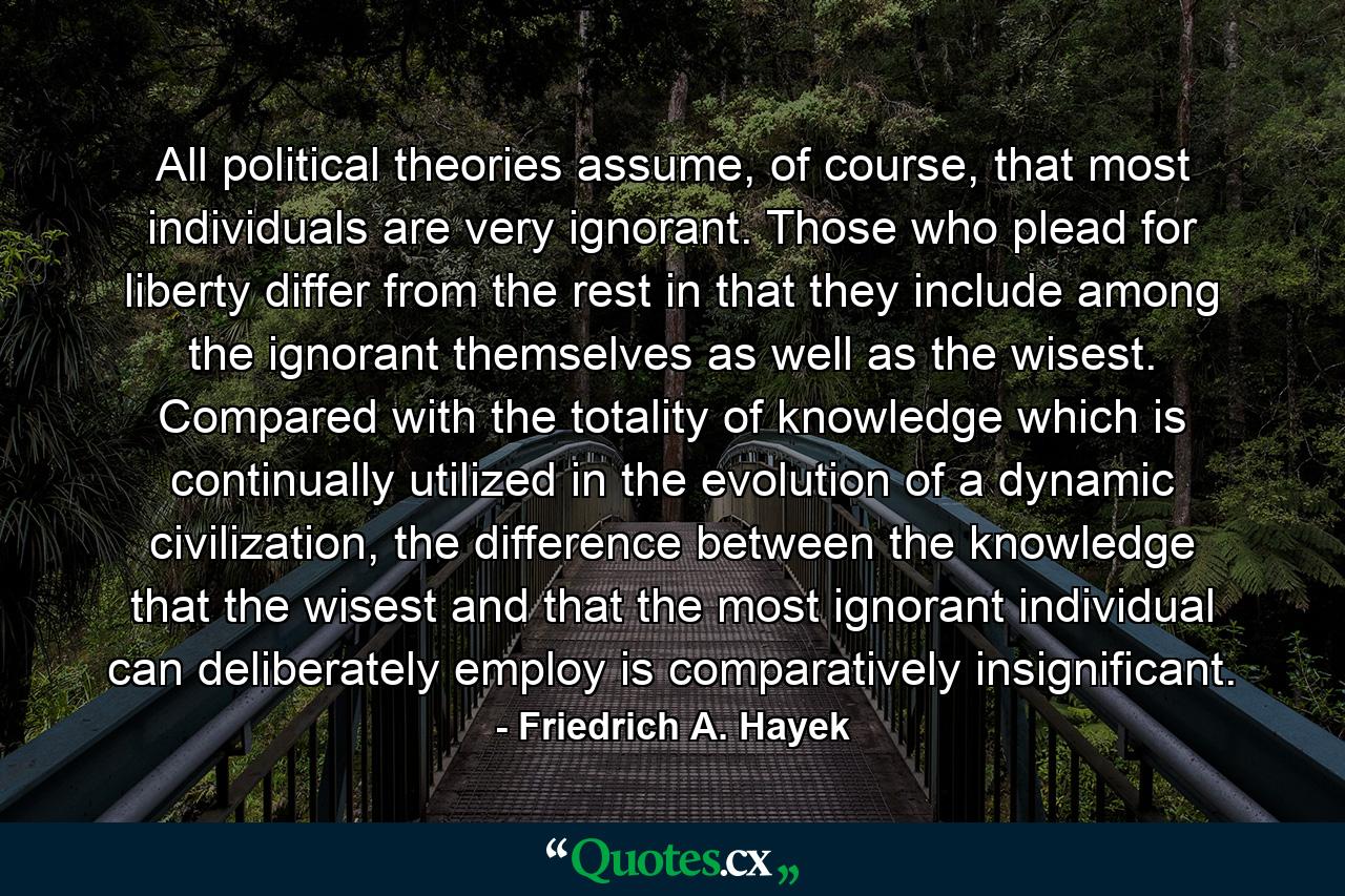 All political theories assume, of course, that most individuals are very ignorant. Those who plead for liberty differ from the rest in that they include among the ignorant themselves as well as the wisest. Compared with the totality of knowledge which is continually utilized in the evolution of a dynamic civilization, the difference between the knowledge that the wisest and that the most ignorant individual can deliberately employ is comparatively insignificant. - Quote by Friedrich A. Hayek