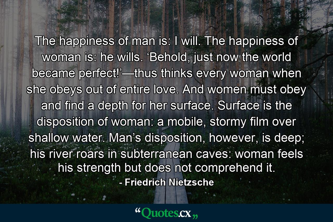 The happiness of man is: I will. The happiness of woman is: he wills. ‘Behold, just now the world became perfect!’—thus thinks every woman when she obeys out of entire love. And women must obey and find a depth for her surface. Surface is the disposition of woman: a mobile, stormy film over shallow water. Man’s disposition, however, is deep; his river roars in subterranean caves: woman feels his strength but does not comprehend it. - Quote by Friedrich Nietzsche