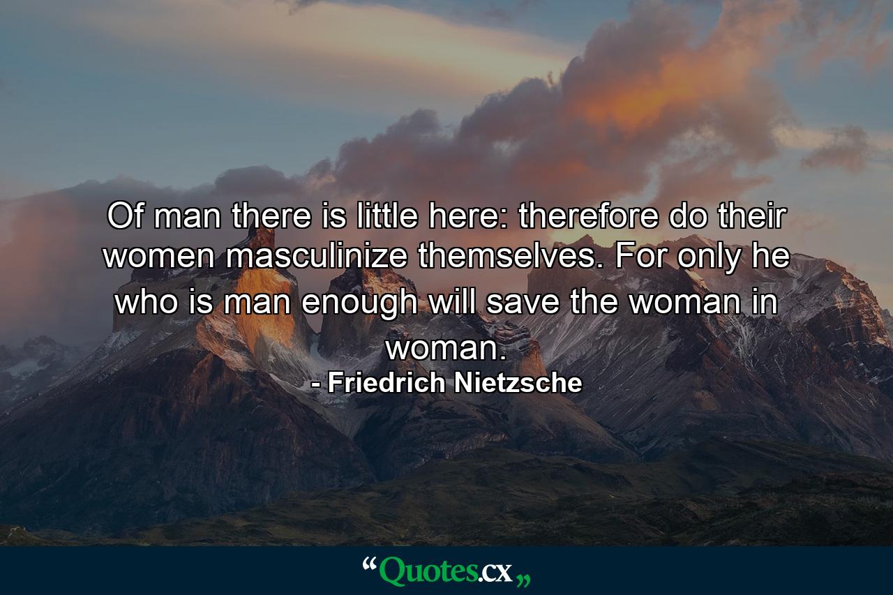 Of man there is little here: therefore do their women masculinize themselves. For only he who is man enough will save the woman in woman. - Quote by Friedrich Nietzsche