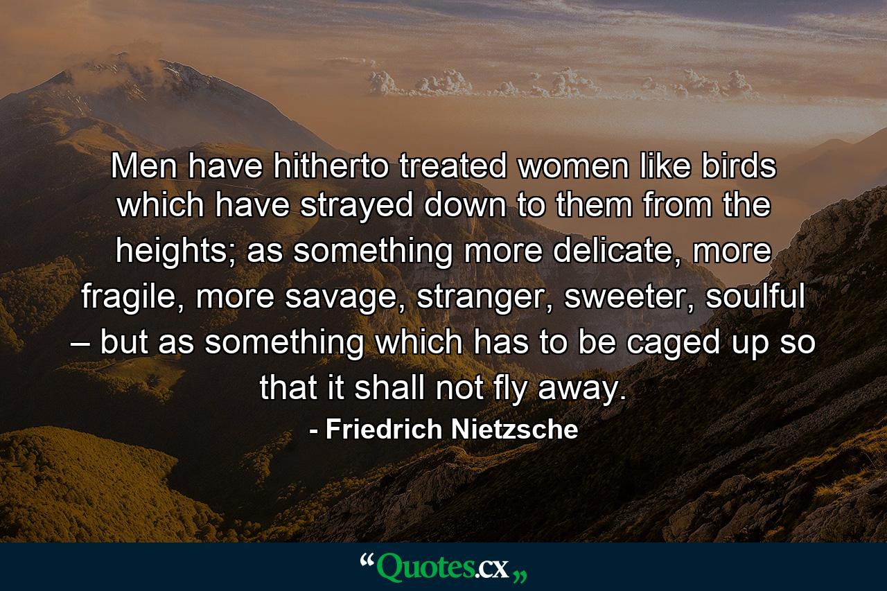 Men have hitherto treated women like birds which have strayed down to them from the heights; as something more delicate, more fragile, more savage, stranger, sweeter, soulful – but as something which has to be caged up so that it shall not fly away. - Quote by Friedrich Nietzsche