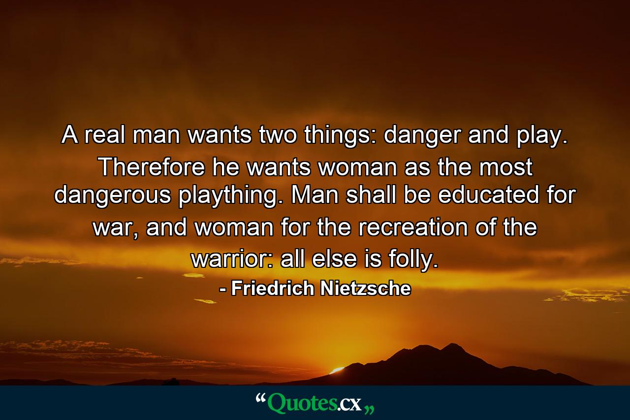 A real man wants two things: danger and play. Therefore he wants woman as the most dangerous plaything. Man shall be educated for war, and woman for the recreation of the warrior: all else is folly. - Quote by Friedrich Nietzsche