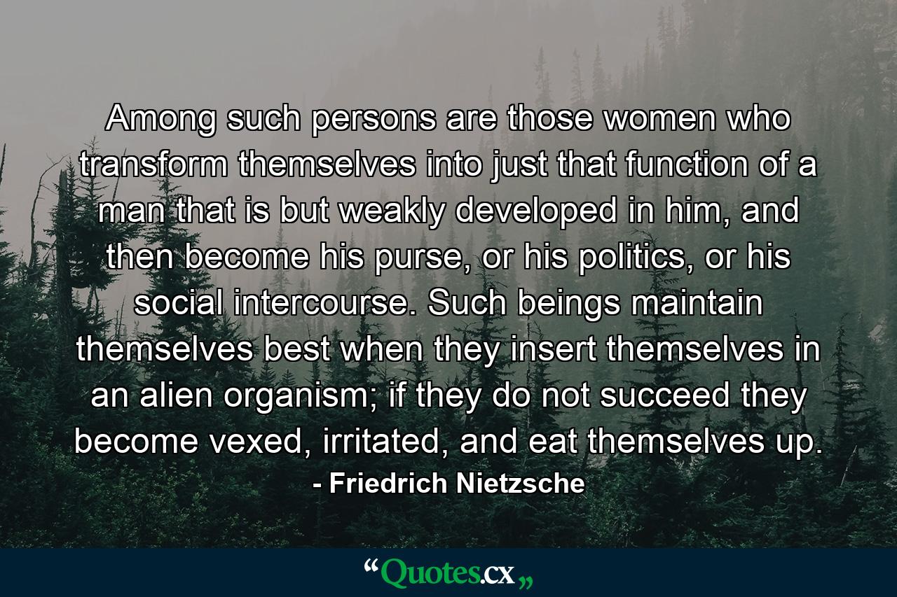 Among such persons are those women who transform themselves into just that function of a man that is but weakly developed in him, and then become his purse, or his politics, or his social intercourse. Such beings maintain themselves best when they insert themselves in an alien organism; if they do not succeed they become vexed, irritated, and eat themselves up. - Quote by Friedrich Nietzsche