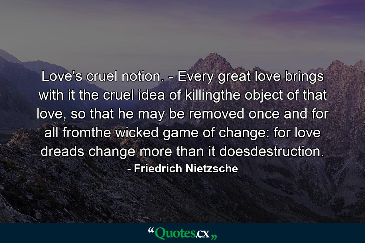 Love's cruel notion. - Every great love brings with it the cruel idea of killingthe object of that love, so that he may be removed once and for all fromthe wicked game of change: for love dreads change more than it doesdestruction. - Quote by Friedrich Nietzsche