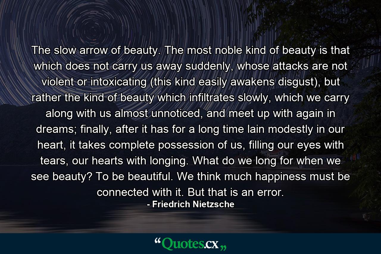 The slow arrow of beauty. The most noble kind of beauty is that which does not carry us away suddenly, whose attacks are not violent or intoxicating (this kind easily awakens disgust), but rather the kind of beauty which infiltrates slowly, which we carry along with us almost unnoticed, and meet up with again in dreams; finally, after it has for a long time lain modestly in our heart, it takes complete possession of us, filling our eyes with tears, our hearts with longing. What do we long for when we see beauty? To be beautiful. We think much happiness must be connected with it. But that is an error. - Quote by Friedrich Nietzsche