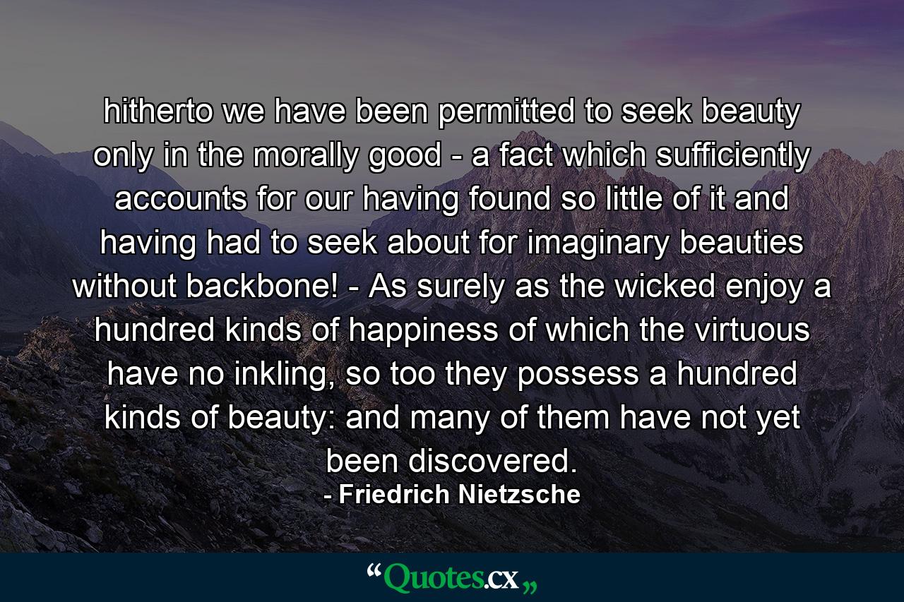 hitherto we have been permitted to seek beauty only in the morally good - a fact which sufficiently accounts for our having found so little of it and having had to seek about for imaginary beauties without backbone! - As surely as the wicked enjoy a hundred kinds of happiness of which the virtuous have no inkling, so too they possess a hundred kinds of beauty: and many of them have not yet been discovered. - Quote by Friedrich Nietzsche