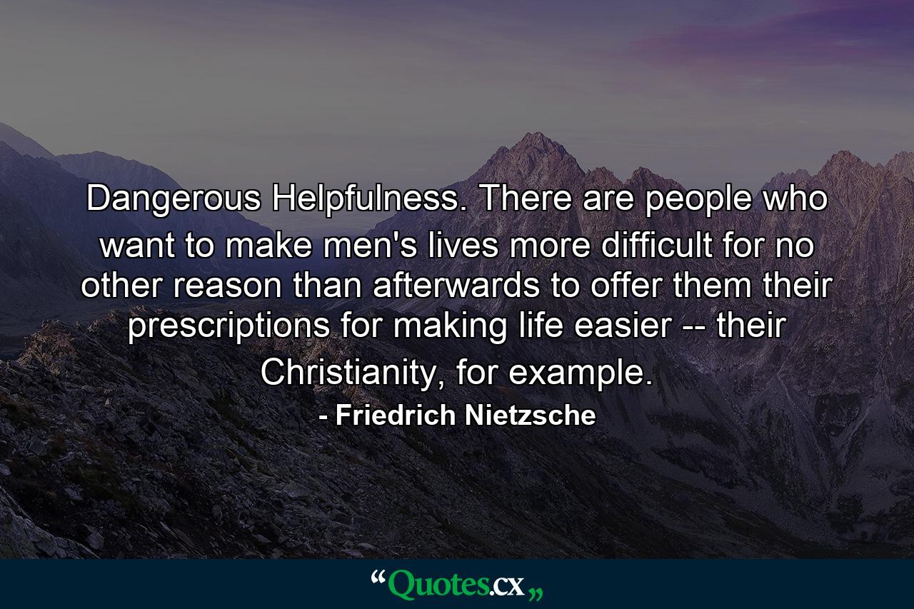 Dangerous Helpfulness. There are people who want to make men's lives more difficult for no other reason than afterwards to offer them their prescriptions for making life easier -- their Christianity, for example. - Quote by Friedrich Nietzsche