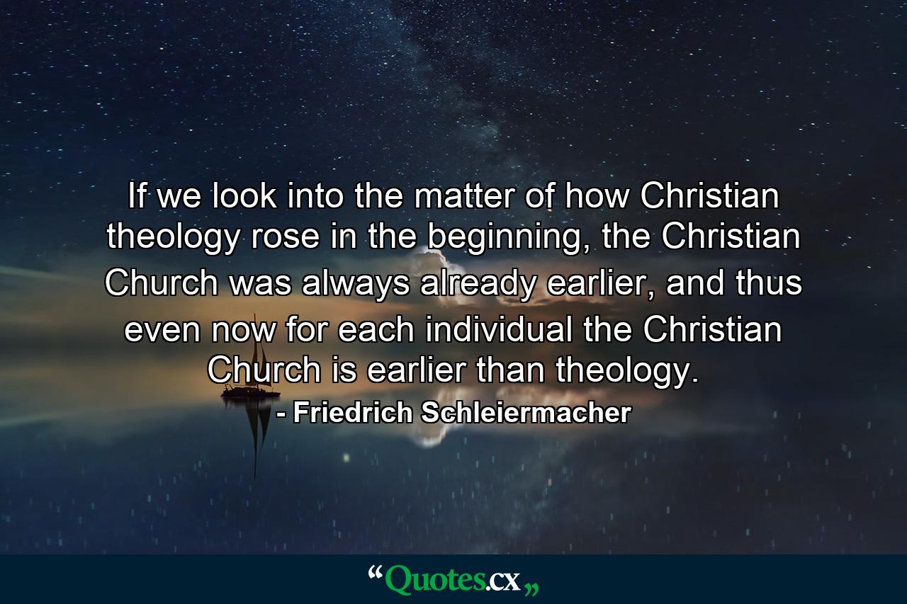 If we look into the matter of how Christian theology rose in the beginning, the Christian Church was always already earlier, and thus even now for each individual the Christian Church is earlier than theology. - Quote by Friedrich Schleiermacher