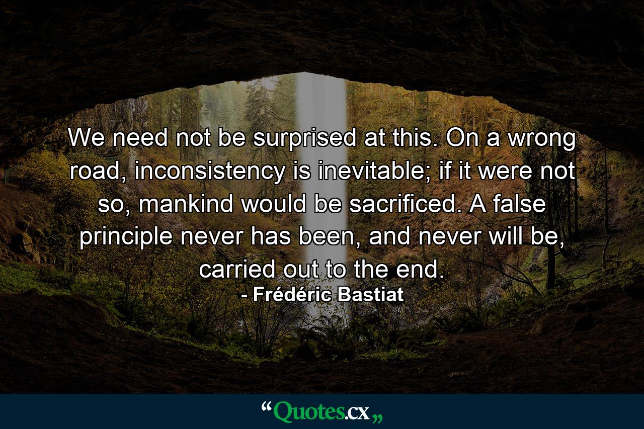 We need not be surprised at this. On a wrong road, inconsistency is inevitable; if it were not so, mankind would be sacrificed. A false principle never has been, and never will be, carried out to the end. - Quote by Frédéric Bastiat