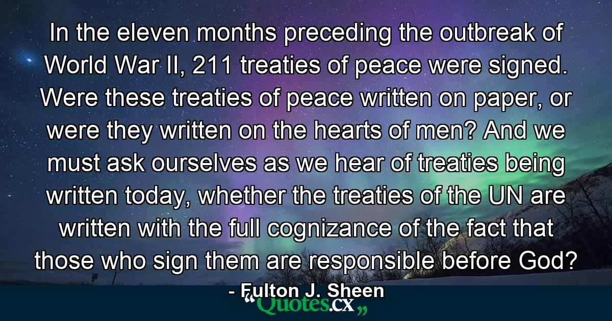 In the eleven months preceding the outbreak of World War II, 211 treaties of peace were signed. Were these treaties of peace written on paper, or were they written on the hearts of men? And we must ask ourselves as we hear of treaties being written today, whether the treaties of the UN are written with the full cognizance of the fact that those who sign them are responsible before God? - Quote by Fulton J. Sheen