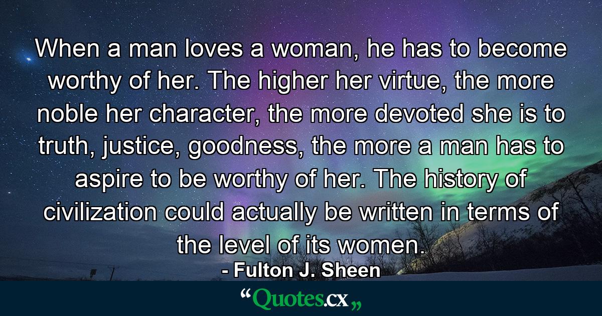 When a man loves a woman, he has to become worthy of her. The higher her virtue, the more noble her character, the more devoted she is to truth, justice, goodness, the more a man has to aspire to be worthy of her. The history of civilization could actually be written in terms of the level of its women. - Quote by Fulton J. Sheen