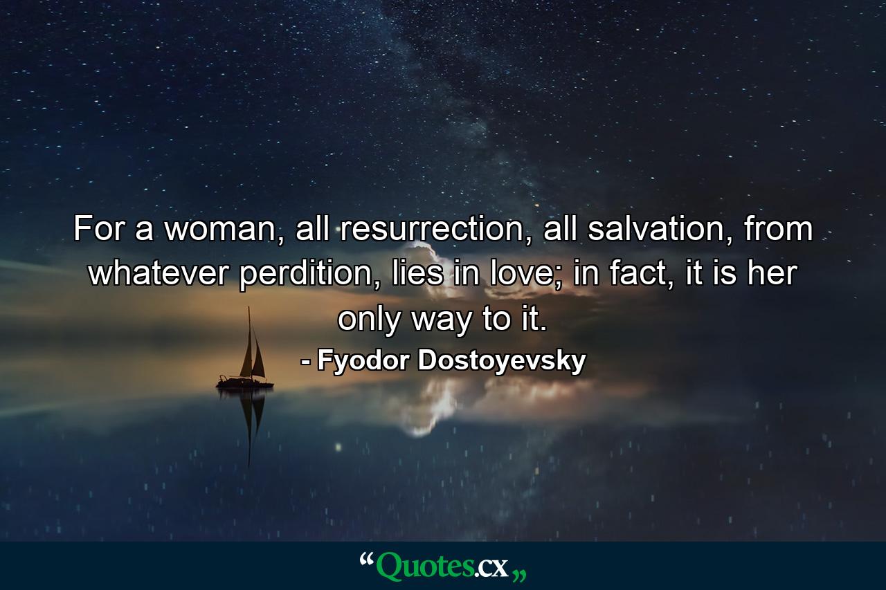 For a woman, all resurrection, all salvation, from whatever perdition, lies in love; in fact, it is her only way to it. - Quote by Fyodor Dostoyevsky