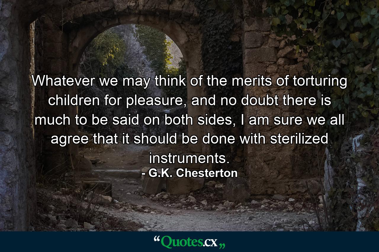 Whatever we may think of the merits of torturing children for pleasure, and no doubt there is much to be said on both sides, I am sure we all agree that it should be done with sterilized instruments. - Quote by G.K. Chesterton