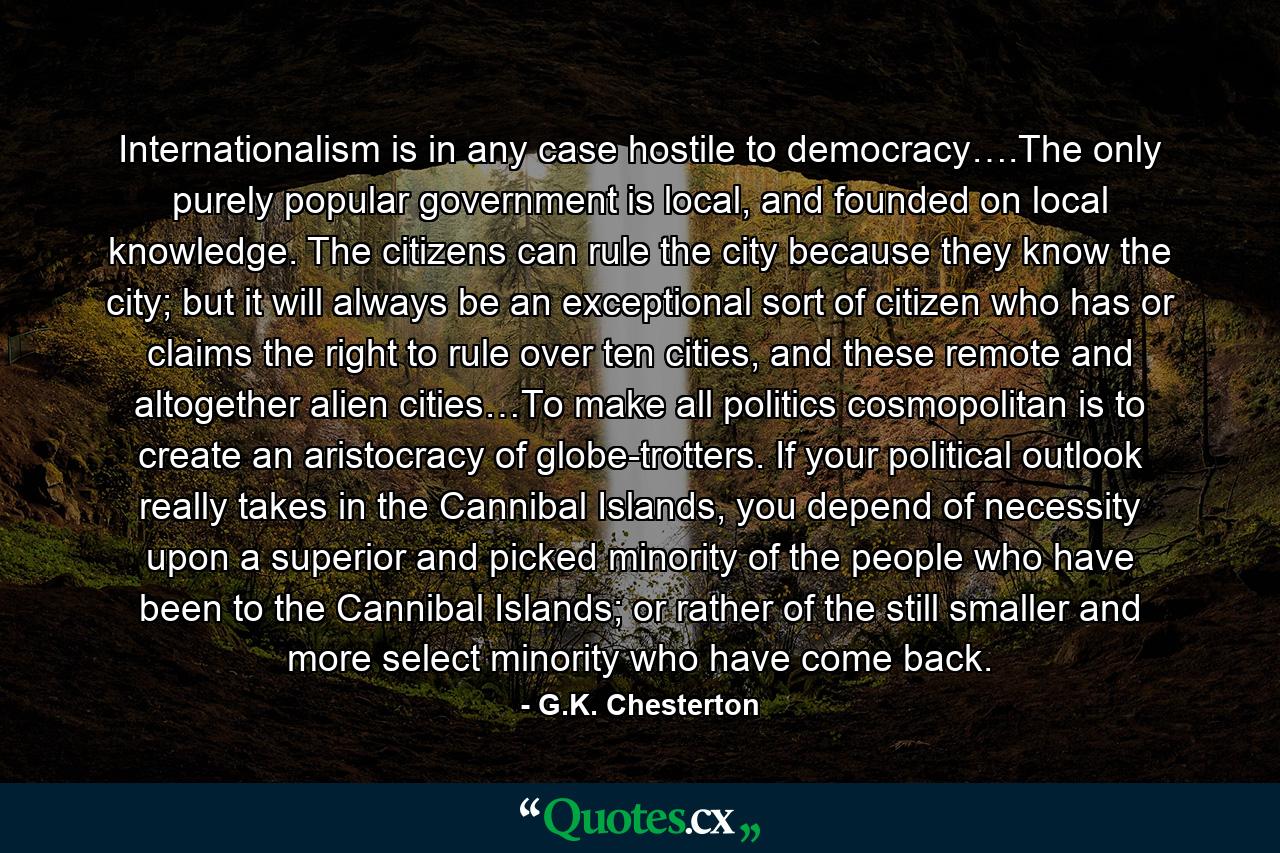 Internationalism is in any case hostile to democracy….The only purely popular government is local, and founded on local knowledge. The citizens can rule the city because they know the city; but it will always be an exceptional sort of citizen who has or claims the right to rule over ten cities, and these remote and altogether alien cities…To make all politics cosmopolitan is to create an aristocracy of globe-trotters. If your political outlook really takes in the Cannibal Islands, you depend of necessity upon a superior and picked minority of the people who have been to the Cannibal Islands; or rather of the still smaller and more select minority who have come back. - Quote by G.K. Chesterton