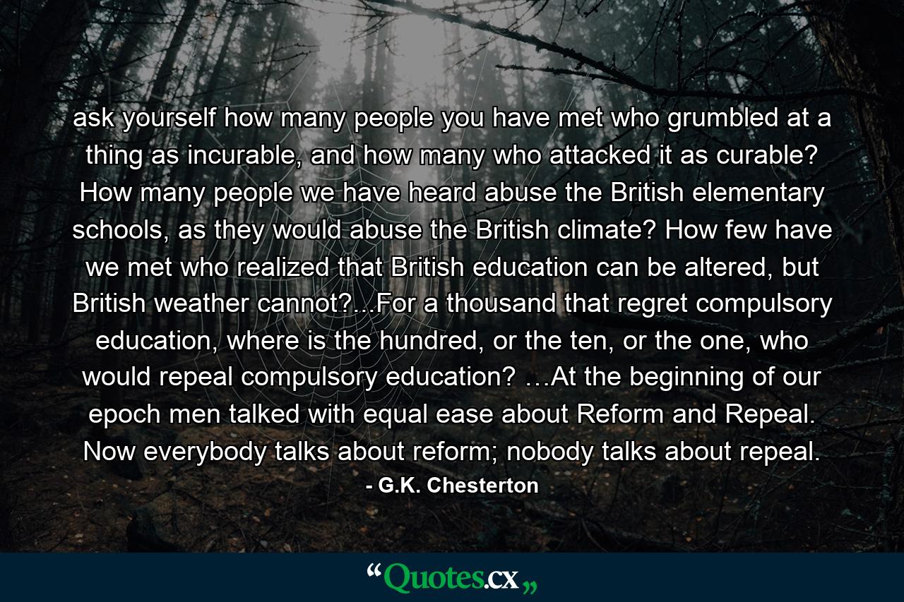 ask yourself how many people you have met who grumbled at a thing as incurable, and how many who attacked it as curable? How many people we have heard abuse the British elementary schools, as they would abuse the British climate? How few have we met who realized that British education can be altered, but British weather cannot?...For a thousand that regret compulsory education, where is the hundred, or the ten, or the one, who would repeal compulsory education? …At the beginning of our epoch men talked with equal ease about Reform and Repeal. Now everybody talks about reform; nobody talks about repeal. - Quote by G.K. Chesterton