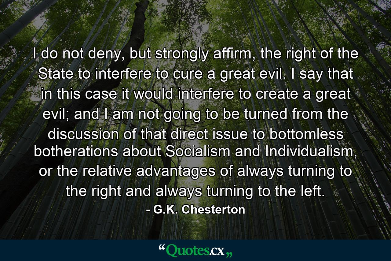 I do not deny, but strongly affirm, the right of the State to interfere to cure a great evil. I say that in this case it would interfere to create a great evil; and I am not going to be turned from the discussion of that direct issue to bottomless botherations about Socialism and Individualism, or the relative advantages of always turning to the right and always turning to the left. - Quote by G.K. Chesterton