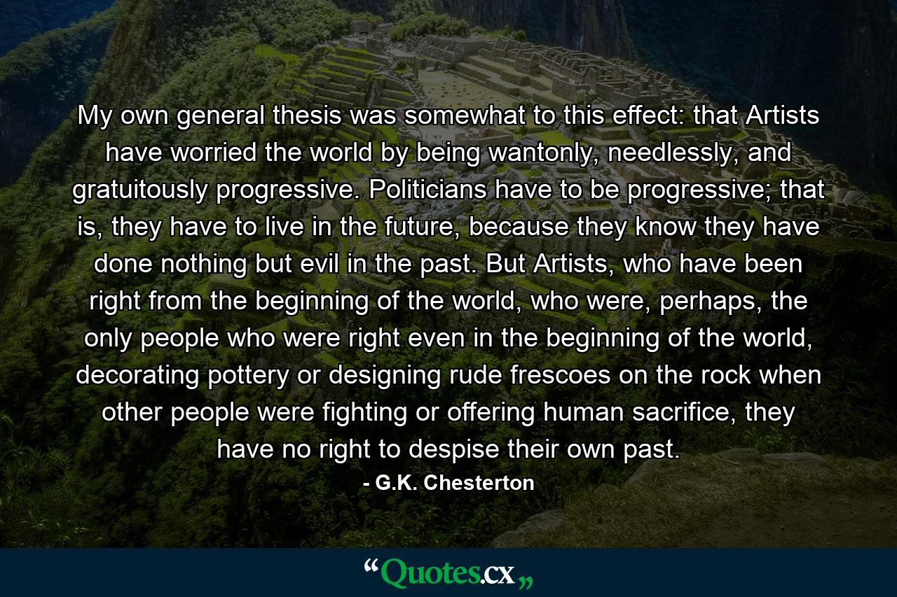 My own general thesis was somewhat to this effect: that Artists have worried the world by being wantonly, needlessly, and gratuitously progressive. Politicians have to be progressive; that is, they have to live in the future, because they know they have done nothing but evil in the past. But Artists, who have been right from the beginning of the world, who were, perhaps, the only people who were right even in the beginning of the world, decorating pottery or designing rude frescoes on the rock when other people were fighting or offering human sacrifice, they have no right to despise their own past. - Quote by G.K. Chesterton