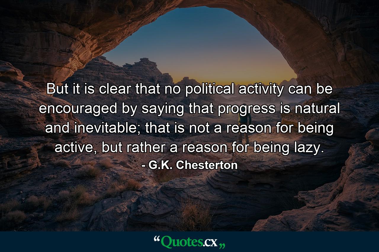 But it is clear that no political activity can be encouraged by saying that progress is natural and inevitable; that is not a reason for being active, but rather a reason for being lazy. - Quote by G.K. Chesterton