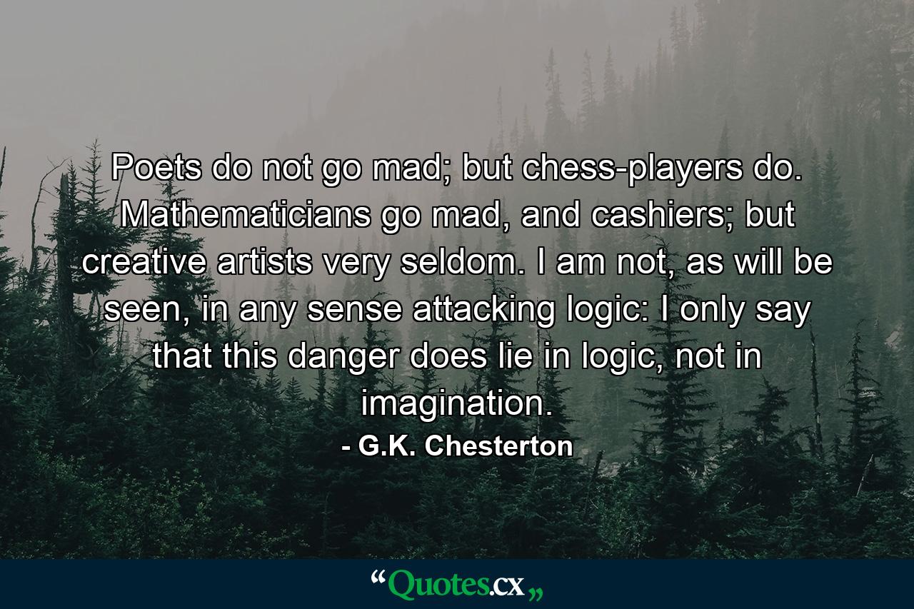 Poets do not go mad; but chess-players do. Mathematicians go mad, and cashiers; but creative artists very seldom. I am not, as will be seen, in any sense attacking logic: I only say that this danger does lie in logic, not in imagination. - Quote by G.K. Chesterton