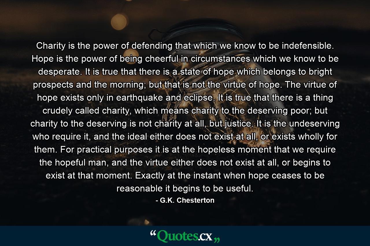 Charity is the power of defending that which we know to be indefensible. Hope is the power of being cheerful in circumstances which we know to be desperate. It is true that there is a state of hope which belongs to bright prospects and the morning; but that is not the virtue of hope. The virtue of hope exists only in earthquake and eclipse. It is true that there is a thing crudely called charity, which means charity to the deserving poor; but charity to the deserving is not charity at all, but justice. It is the undeserving who require it, and the ideal either does not exist at all, or exists wholly for them. For practical purposes it is at the hopeless moment that we require the hopeful man, and the virtue either does not exist at all, or begins to exist at that moment. Exactly at the instant when hope ceases to be reasonable it begins to be useful. - Quote by G.K. Chesterton