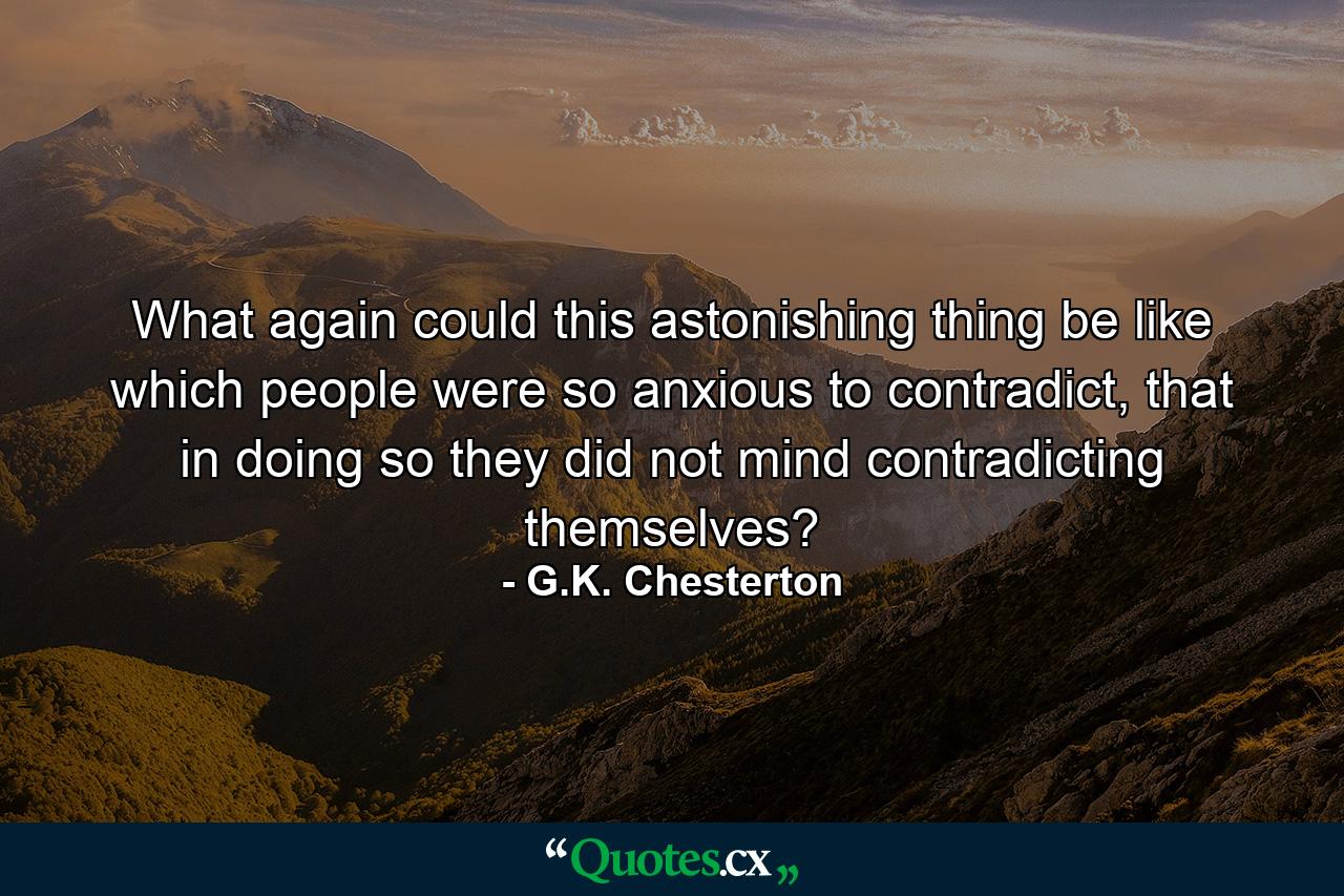 What again could this astonishing thing be like which people were so anxious to contradict, that in doing so they did not mind contradicting themselves? - Quote by G.K. Chesterton