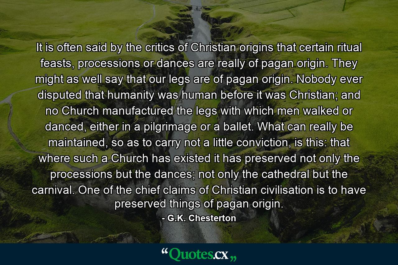 It is often said by the critics of Christian origins that certain ritual feasts, processions or dances are really of pagan origin. They might as well say that our legs are of pagan origin. Nobody ever disputed that humanity was human before it was Christian; and no Church manufactured the legs with which men walked or danced, either in a pilgrimage or a ballet. What can really be maintained, so as to carry not a little conviction, is this: that where such a Church has existed it has preserved not only the processions but the dances; not only the cathedral but the carnival. One of the chief claims of Christian civilisation is to have preserved things of pagan origin. - Quote by G.K. Chesterton