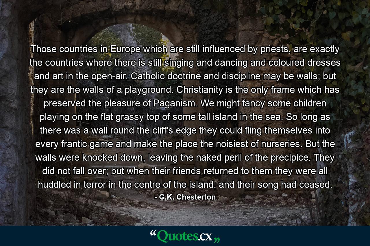 Those countries in Europe which are still influenced by priests, are exactly the countries where there is still singing and dancing and coloured dresses and art in the open-air. Catholic doctrine and discipline may be walls; but they are the walls of a playground. Christianity is the only frame which has preserved the pleasure of Paganism. We might fancy some children playing on the flat grassy top of some tall island in the sea. So long as there was a wall round the cliff's edge they could fling themselves into every frantic game and make the place the noisiest of nurseries. But the walls were knocked down, leaving the naked peril of the precipice. They did not fall over; but when their friends returned to them they were all huddled in terror in the centre of the island; and their song had ceased. - Quote by G.K. Chesterton