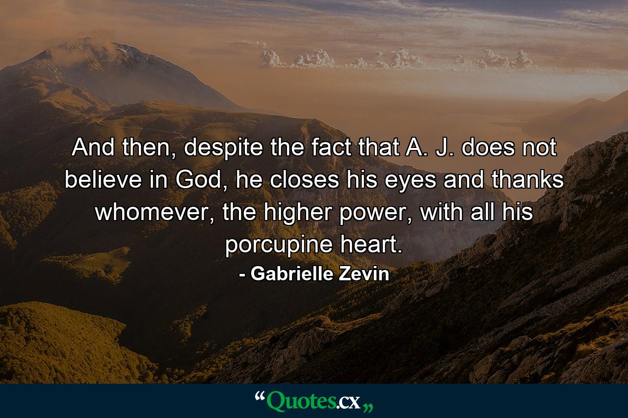 And then, despite the fact that A. J. does not believe in God, he closes his eyes and thanks whomever, the higher power, with all his porcupine heart. - Quote by Gabrielle Zevin