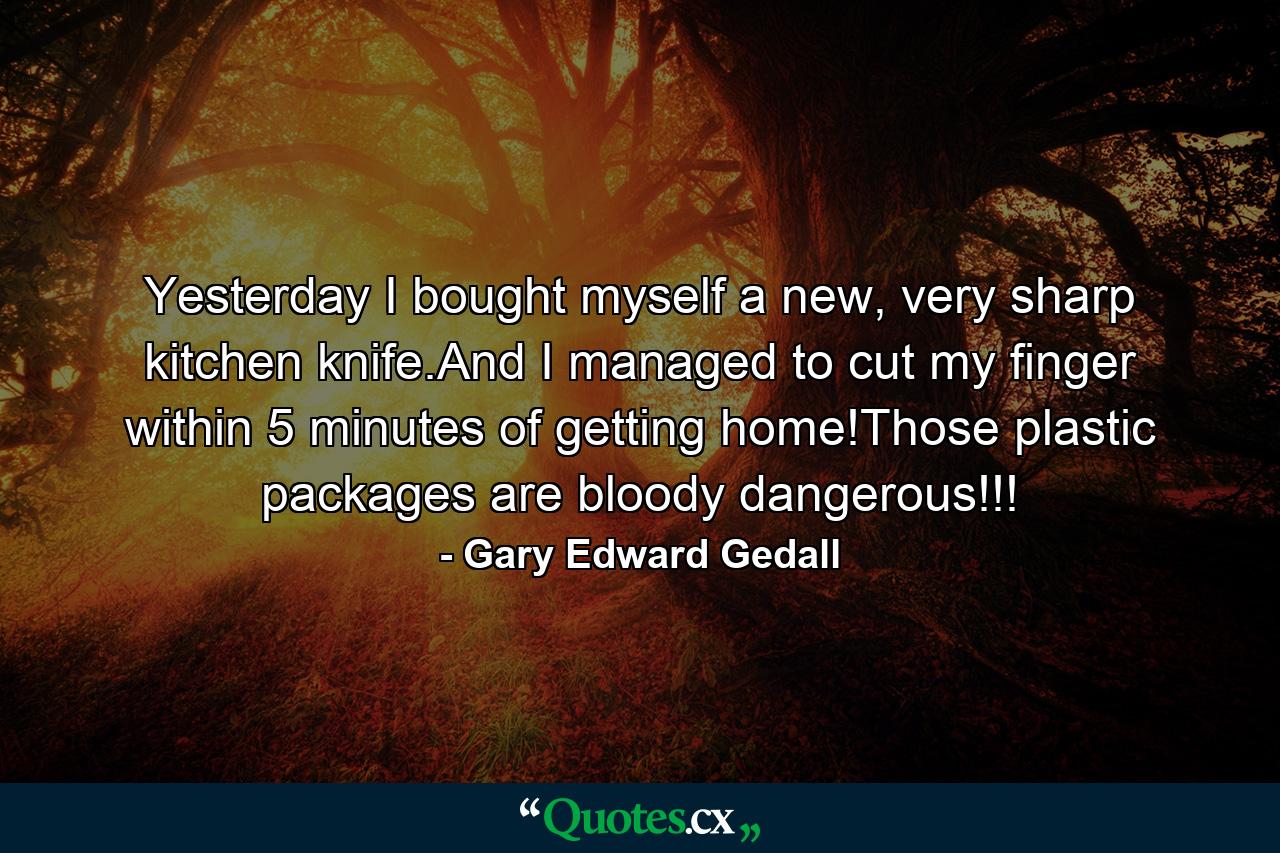 Yesterday I bought myself a new, very sharp kitchen knife.And I managed to cut my finger within 5 minutes of getting home!Those plastic packages are bloody dangerous!!! - Quote by Gary Edward Gedall