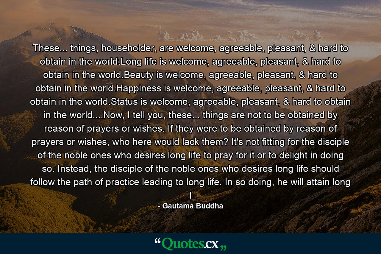 These... things, householder, are welcome, agreeable, pleasant, & hard to obtain in the world:Long life is welcome, agreeable, pleasant, & hard to obtain in the world.Beauty is welcome, agreeable, pleasant, & hard to obtain in the world.Happiness is welcome, agreeable, pleasant, & hard to obtain in the world.Status is welcome, agreeable, pleasant, & hard to obtain in the world....Now, I tell you, these... things are not to be obtained by reason of prayers or wishes. If they were to be obtained by reason of prayers or wishes, who here would lack them? It's not fitting for the disciple of the noble ones who desires long life to pray for it or to delight in doing so. Instead, the disciple of the noble ones who desires long life should follow the path of practice leading to long life. In so doing, he will attain long l - Quote by Gautama Buddha