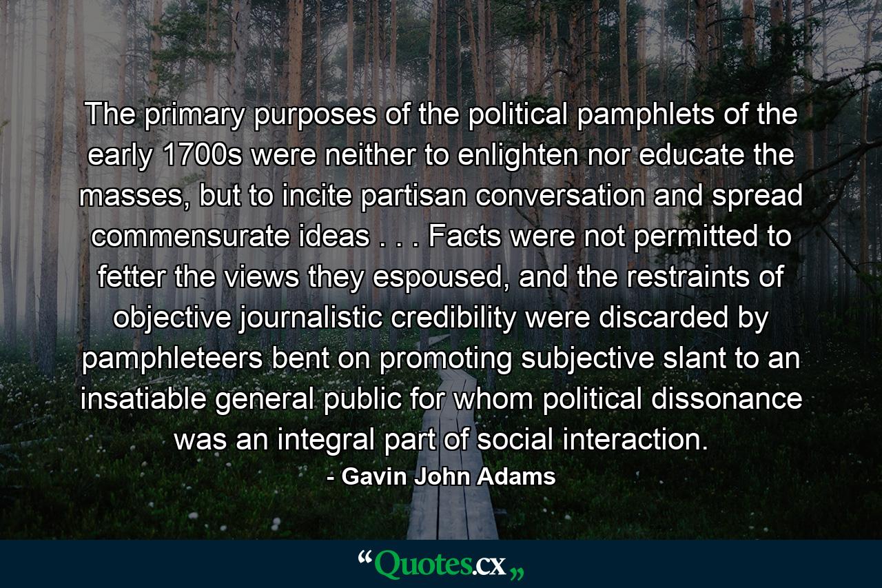 The primary purposes of the political pamphlets of the early 1700s were neither to enlighten nor educate the masses, but to incite partisan conversation and spread commensurate ideas . . . Facts were not permitted to fetter the views they espoused, and the restraints of objective journalistic credibility were discarded by pamphleteers bent on promoting subjective slant to an insatiable general public for whom political dissonance was an integral part of social interaction. - Quote by Gavin John Adams