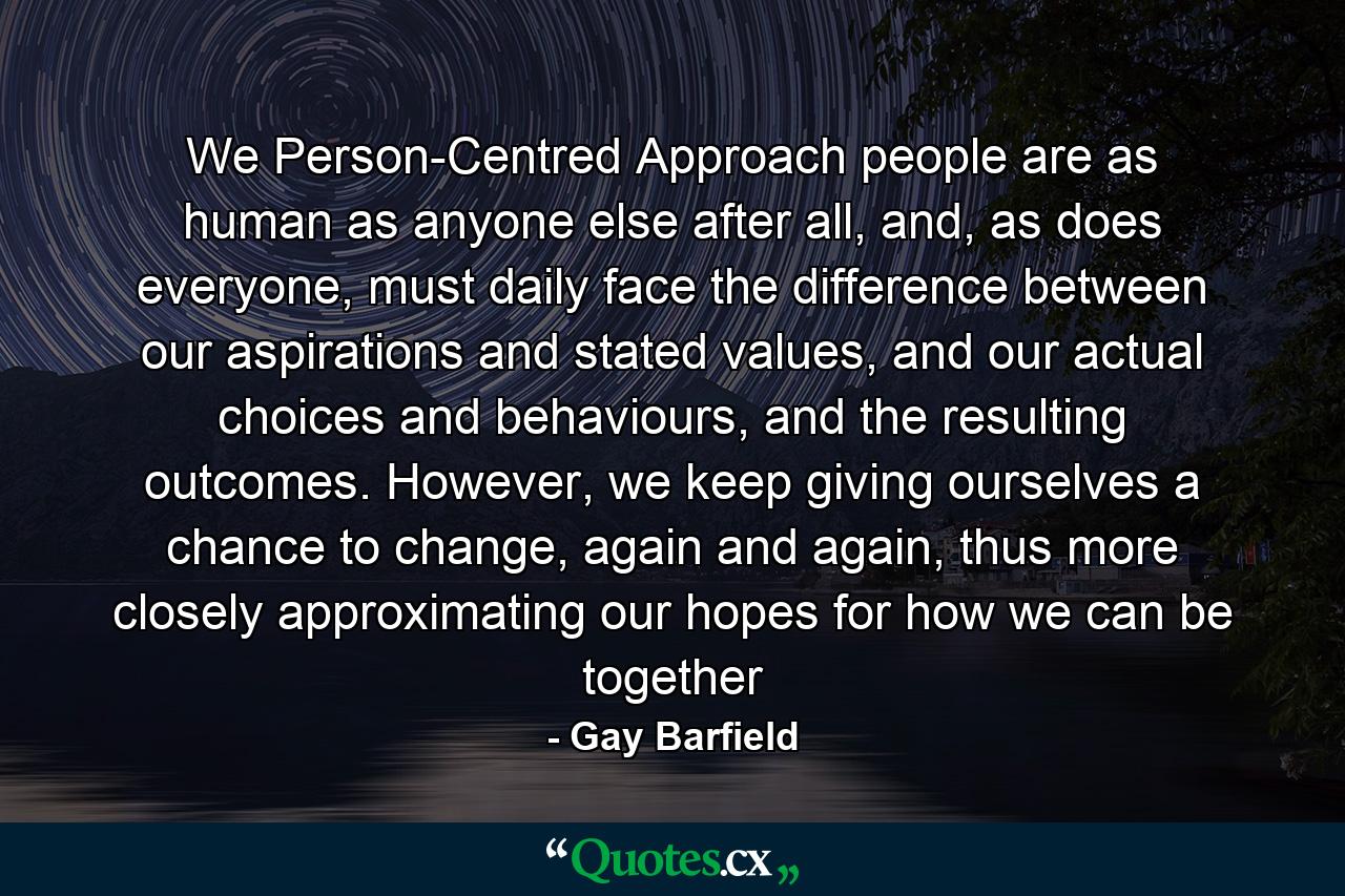 We Person-Centred Approach people are as human as anyone else after all, and, as does everyone, must daily face the difference between our aspirations and stated values, and our actual choices and behaviours, and the resulting outcomes. However, we keep giving ourselves a chance to change, again and again, thus more closely approximating our hopes for how we can be together - Quote by Gay Barfield