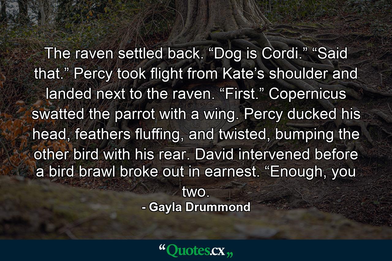 The raven settled back. “Dog is Cordi.” “Said that.” Percy took flight from Kate’s shoulder and landed next to the raven. “First.” Copernicus swatted the parrot with a wing. Percy ducked his head, feathers fluffing, and twisted, bumping the other bird with his rear. David intervened before a bird brawl broke out in earnest. “Enough, you two. - Quote by Gayla Drummond