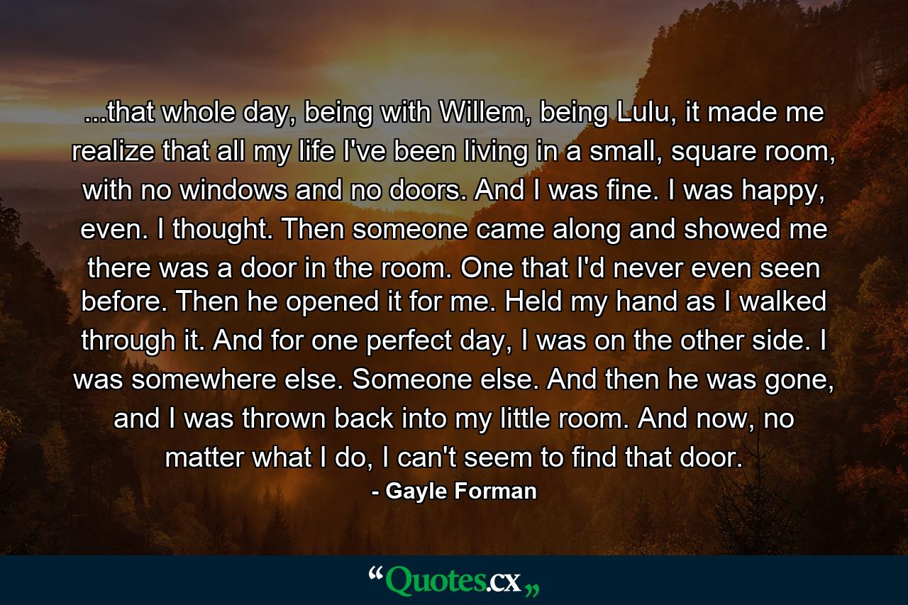 ...that whole day, being with Willem, being Lulu, it made me realize that all my life I've been living in a small, square room, with no windows and no doors. And I was fine. I was happy, even. I thought. Then someone came along and showed me there was a door in the room. One that I'd never even seen before. Then he opened it for me. Held my hand as I walked through it. And for one perfect day, I was on the other side. I was somewhere else. Someone else. And then he was gone, and I was thrown back into my little room. And now, no matter what I do, I can't seem to find that door. - Quote by Gayle Forman