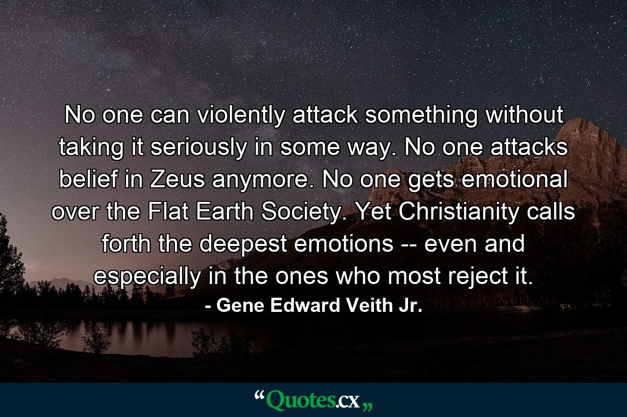 No one can violently attack something without taking it seriously in some way. No one attacks belief in Zeus anymore. No one gets emotional over the Flat Earth Society. Yet Christianity calls forth the deepest emotions -- even and especially in the ones who most reject it. - Quote by Gene Edward Veith Jr.