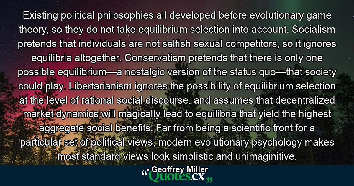 Existing political philosophies all developed before evolutionary game theory, so they do not take equilibrium selection into account. Socialism pretends that individuals are not selfish sexual competitors, so it ignores equilibria altogether. Conservatism pretends that there is only one possible equilibrium—a nostalgic version of the status quo—that society could play. Libertarianism ignores the possibility of equilibrium selection at the level of rational social discourse, and assumes that decentralized market dynamics will magically lead to equilibria that yield the highest aggregate social benefits. Far from being a scientific front for a particular set of political views, modern evolutionary psychology makes most standard views look simplistic and unimaginitive. - Quote by Geoffrey Miller