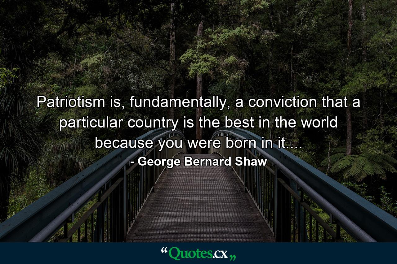 Patriotism is, fundamentally, a conviction that a particular country is the best in the world because you were born in it.... - Quote by George Bernard Shaw