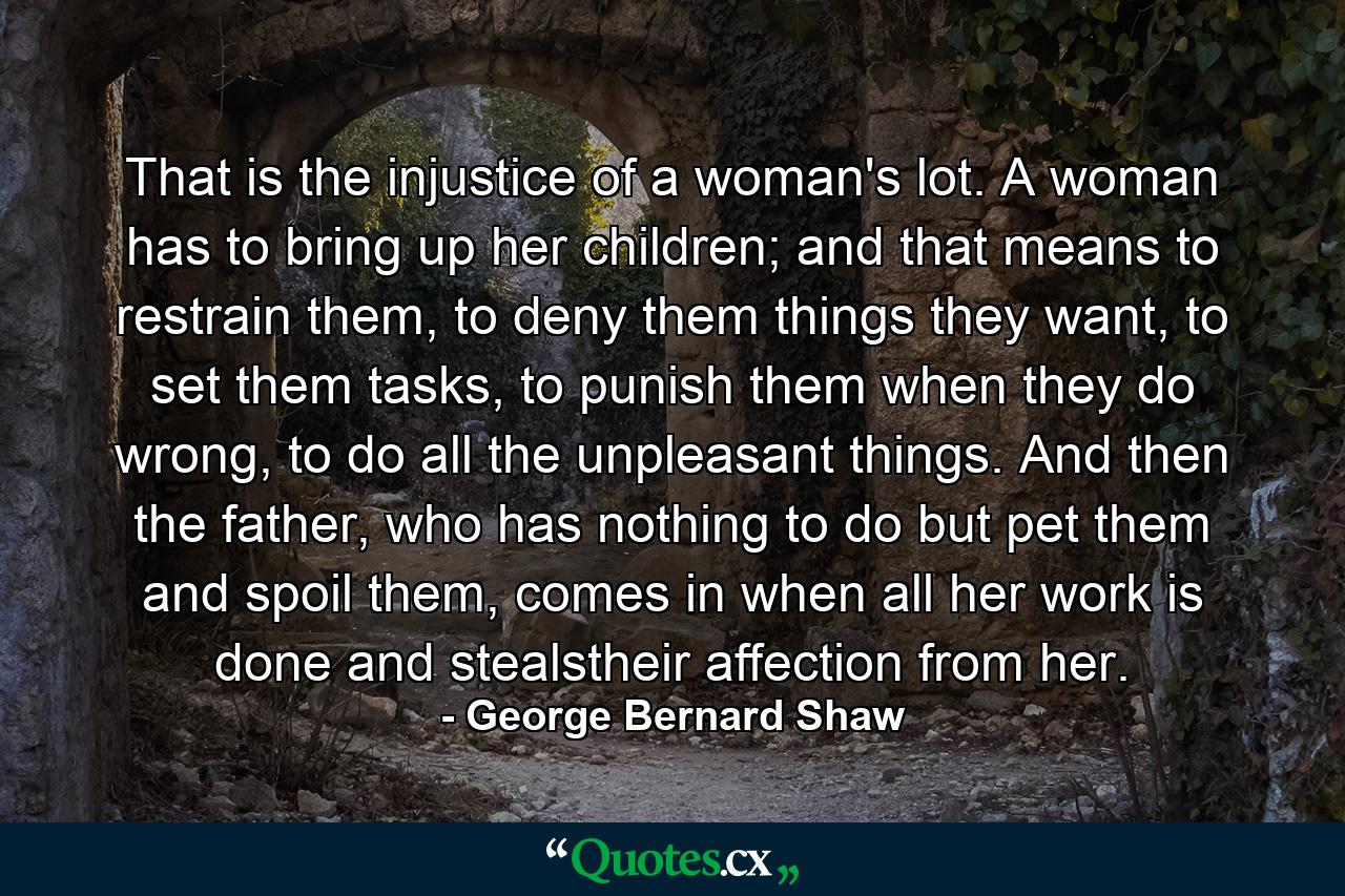 That is the injustice of a woman's lot. A woman has to bring up her children; and that means to restrain them, to deny them things they want, to set them tasks, to punish them when they do wrong, to do all the unpleasant things. And then the father, who has nothing to do but pet them and spoil them, comes in when all her work is done and stealstheir affection from her. - Quote by George Bernard Shaw