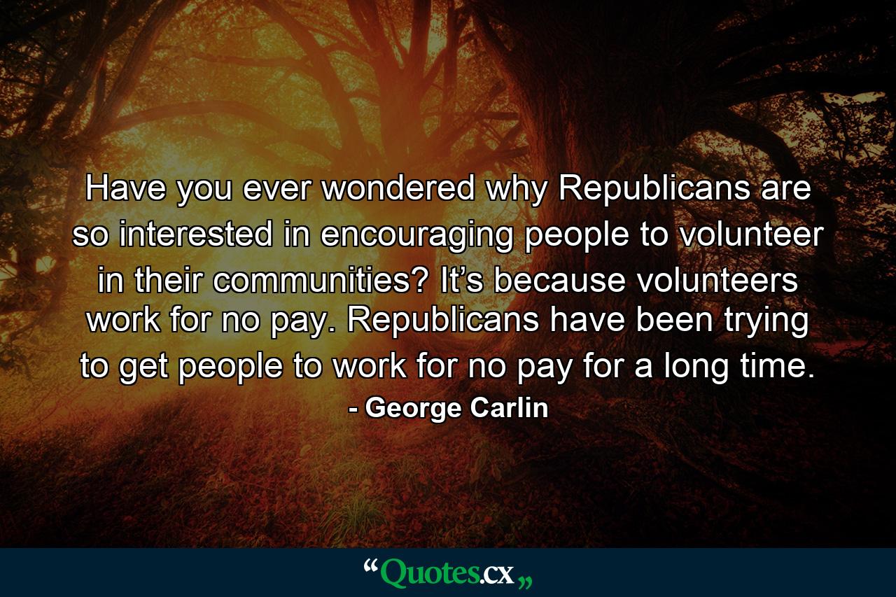 Have you ever wondered why Republicans are so interested in encouraging people to volunteer in their communities? It’s because volunteers work for no pay. Republicans have been trying to get people to work for no pay for a long time. - Quote by George Carlin