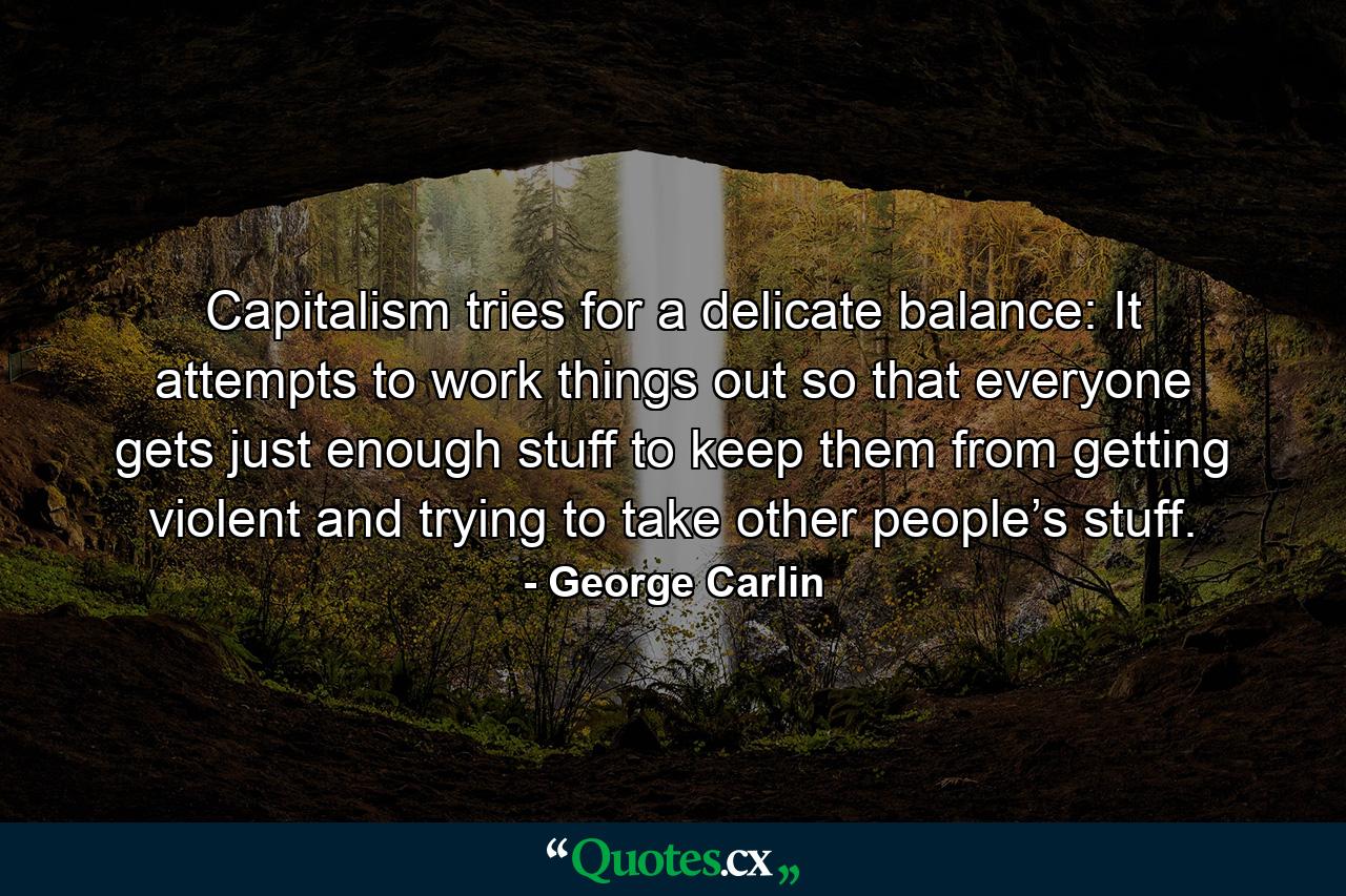 Capitalism tries for a delicate balance: It attempts to work things out so that everyone gets just enough stuff to keep them from getting violent and trying to take other people’s stuff. - Quote by George Carlin