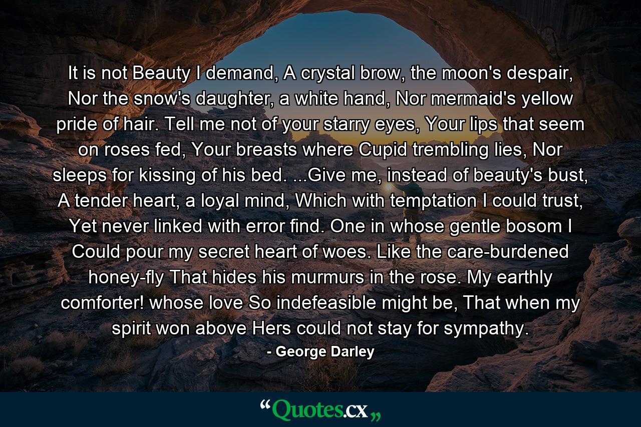 It is not Beauty I demand, A crystal brow, the moon's despair, Nor the snow's daughter, a white hand, Nor mermaid's yellow pride of hair. Tell me not of your starry eyes, Your lips that seem on roses fed, Your breasts where Cupid trembling lies, Nor sleeps for kissing of his bed. ...Give me, instead of beauty's bust, A tender heart, a loyal mind, Which with temptation I could trust, Yet never linked with error find. One in whose gentle bosom I Could pour my secret heart of woes. Like the care-burdened honey-fly That hides his murmurs in the rose. My earthly comforter! whose love So indefeasible might be, That when my spirit won above Hers could not stay for sympathy. - Quote by George Darley