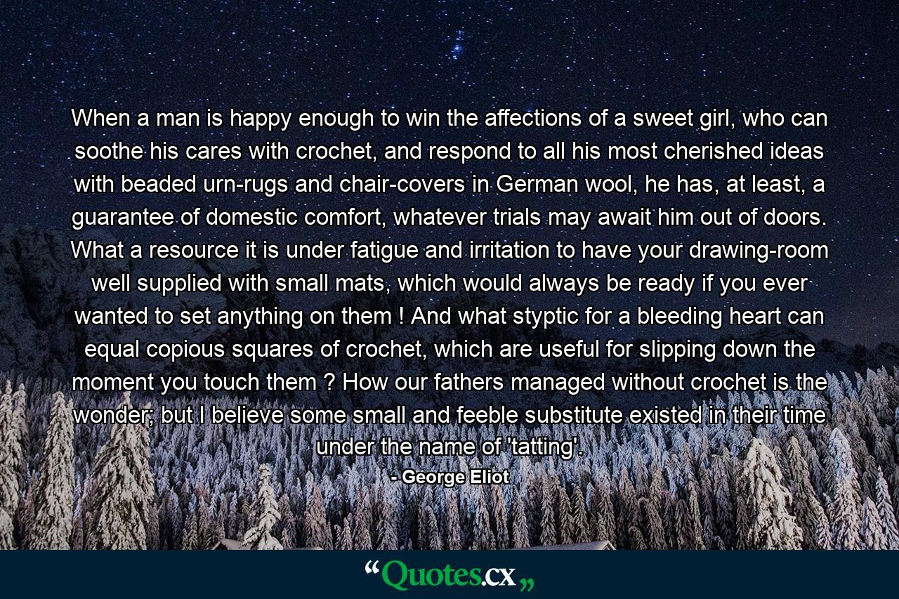 When a man is happy enough to win the affections of a sweet girl, who can soothe his cares with crochet, and respond to all his most cherished ideas with beaded urn-rugs and chair-covers in German wool, he has, at least, a guarantee of domestic comfort, whatever trials may await him out of doors. What a resource it is under fatigue and irritation to have your drawing-room well supplied with small mats, which would always be ready if you ever wanted to set anything on them ! And what styptic for a bleeding heart can equal copious squares of crochet, which are useful for slipping down the moment you touch them ? How our fathers managed without crochet is the wonder; but I believe some small and feeble substitute existed in their time under the name of 'tatting'. - Quote by George Eliot