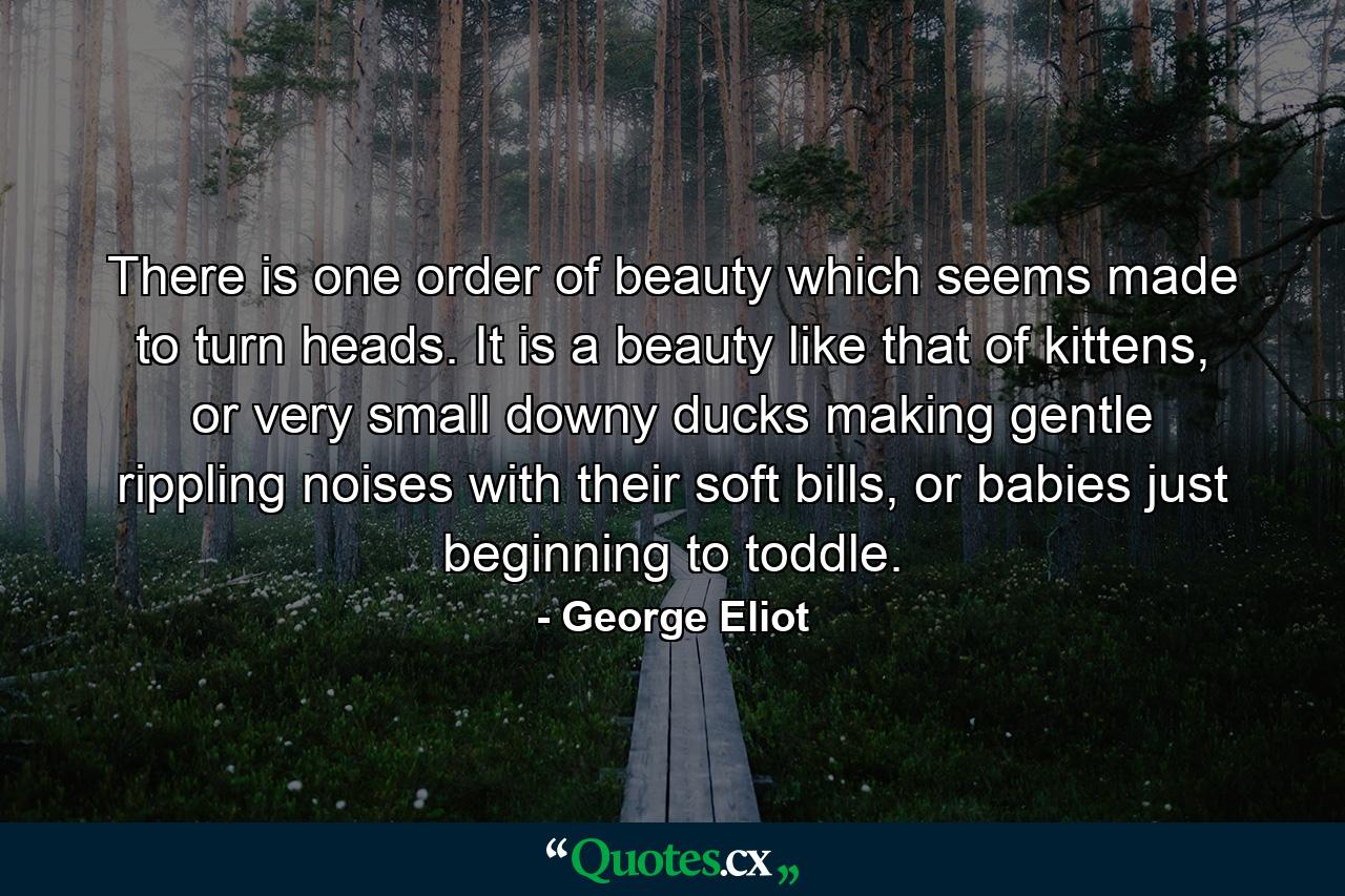 There is one order of beauty which seems made to turn heads. It is a beauty like that of kittens, or very small downy ducks making gentle rippling noises with their soft bills, or babies just beginning to toddle. - Quote by George Eliot