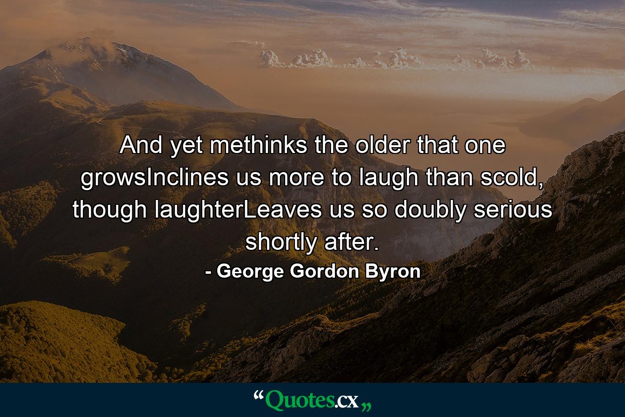 And yet methinks the older that one growsInclines us more to laugh than scold, though laughterLeaves us so doubly serious shortly after. - Quote by George Gordon Byron