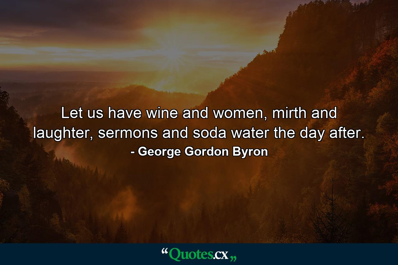 Let us have wine and women, mirth and laughter, sermons and soda water the day after. - Quote by George Gordon Byron