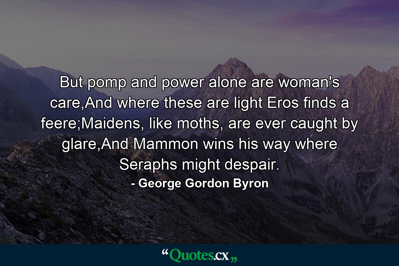 But pomp and power alone are woman's care,And where these are light Eros finds a feere;Maidens, like moths, are ever caught by glare,And Mammon wins his way where Seraphs might despair. - Quote by George Gordon Byron