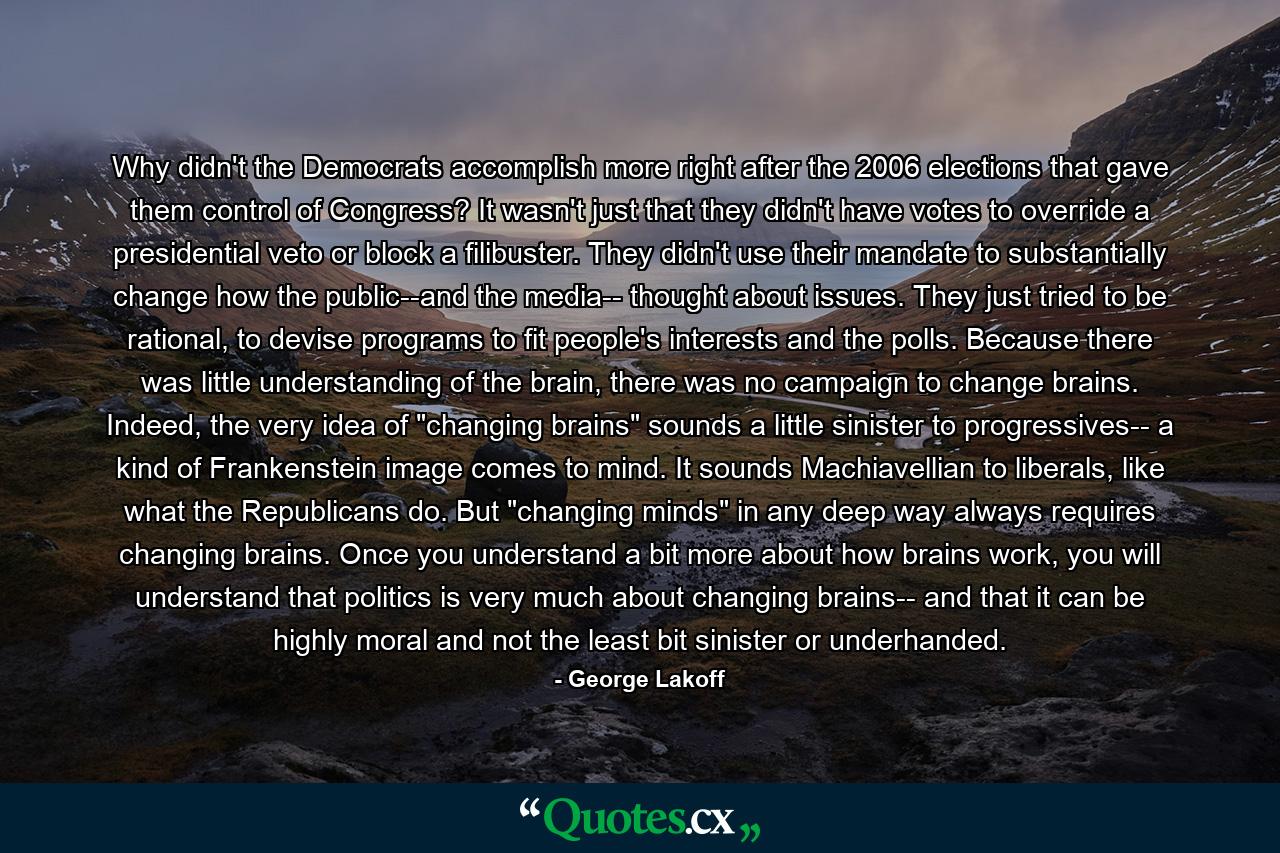 Why didn't the Democrats accomplish more right after the 2006 elections that gave them control of Congress? It wasn't just that they didn't have votes to override a presidential veto or block a filibuster. They didn't use their mandate to substantially change how the public--and the media-- thought about issues. They just tried to be rational, to devise programs to fit people's interests and the polls. Because there was little understanding of the brain, there was no campaign to change brains. Indeed, the very idea of 