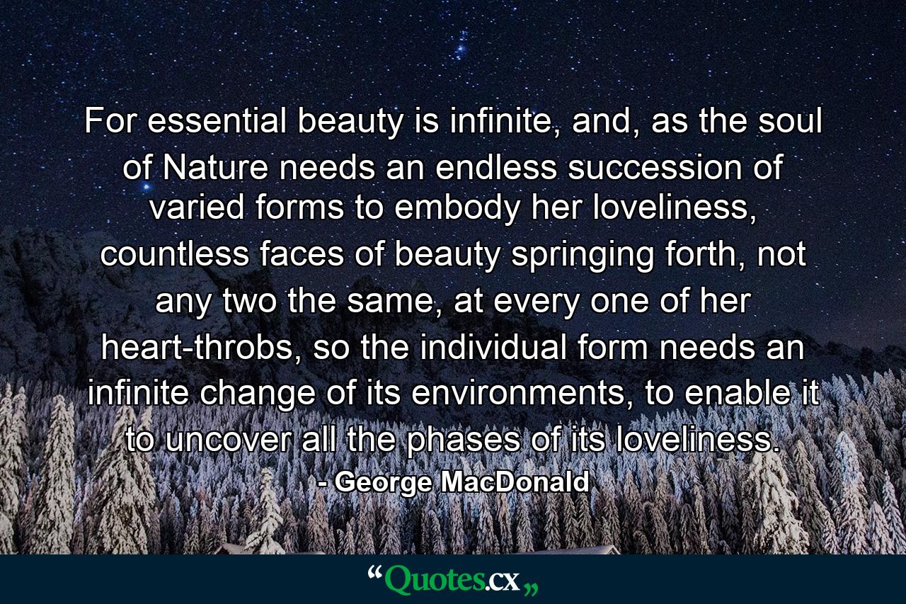 For essential beauty is infinite, and, as the soul of Nature needs an endless succession of varied forms to embody her loveliness, countless faces of beauty springing forth, not any two the same, at every one of her heart-throbs, so the individual form needs an infinite change of its environments, to enable it to uncover all the phases of its loveliness. - Quote by George MacDonald