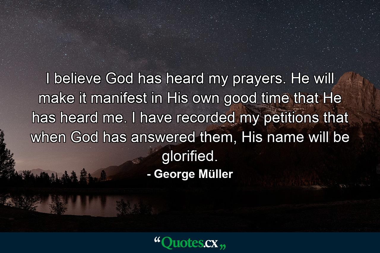 I believe God has heard my prayers. He will make it manifest in His own good time that He has heard me. I have recorded my petitions that when God has answered them, His name will be glorified. - Quote by George Müller