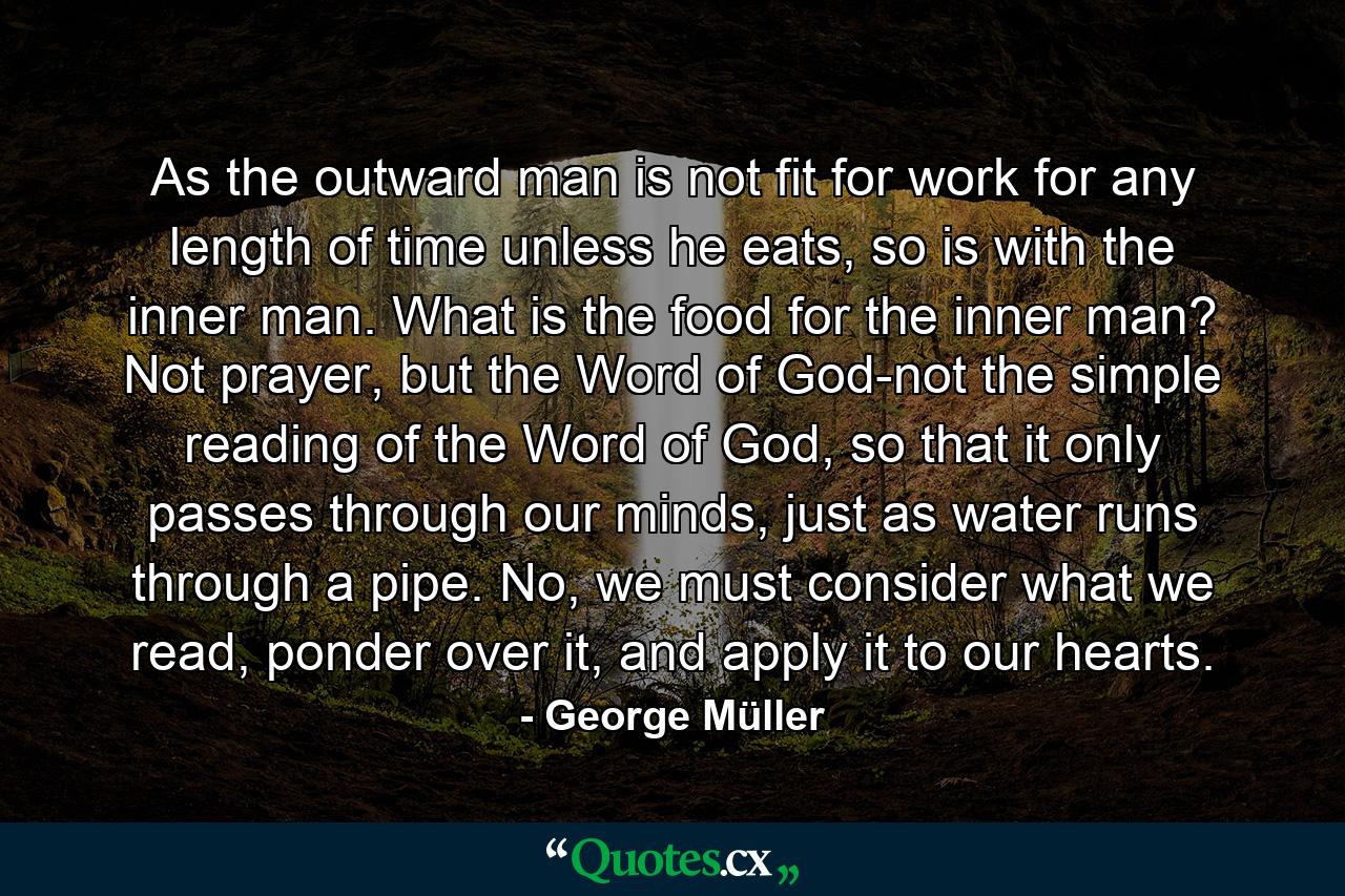 As the outward man is not fit for work for any length of time unless he eats, so is with the inner man. What is the food for the inner man? Not prayer, but the Word of God-not the simple reading of the Word of God, so that it only passes through our minds, just as water runs through a pipe. No, we must consider what we read, ponder over it, and apply it to our hearts. - Quote by George Müller